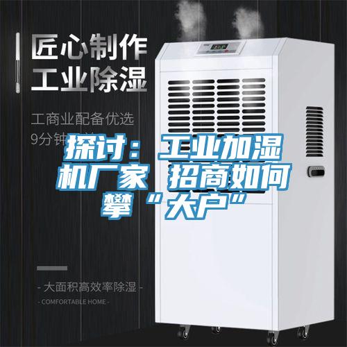 探討：工業(yè)加濕機廠(chǎng)家 招商如何攀“大戶(hù)”