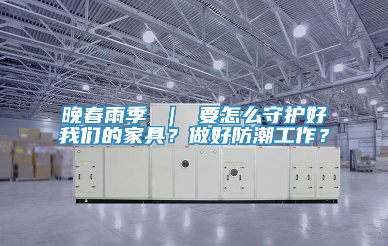 晚春雨季 ｜ 要怎么守護好我們的家具？做好防潮工作？
