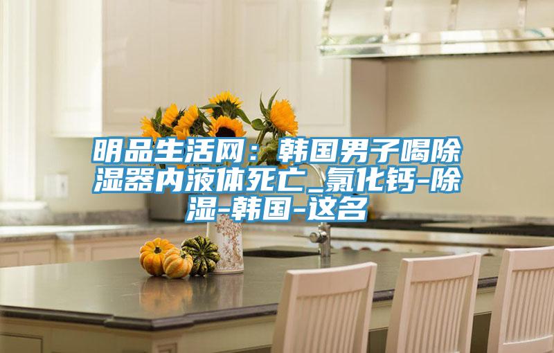 明品生活網(wǎng)：韓國男子喝除濕器內液體死亡_氯化鈣-除濕-韓國-這名
