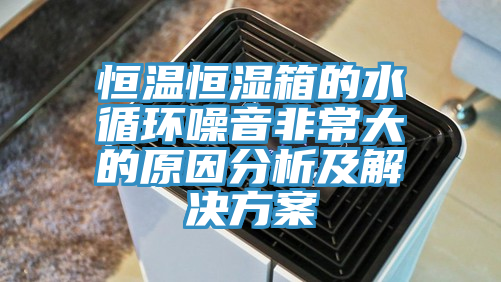 恒溫恒濕箱的水循環(huán)噪音非常大的原因分析及解決方案