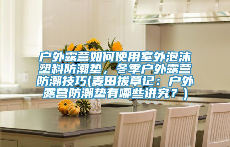 戶(hù)外露營(yíng)如何使用室外泡沫塑料防潮墊，冬季戶(hù)外露營(yíng)防潮技巧(麥田拔草記：戶(hù)外露營(yíng)防潮墊有哪些講究？)