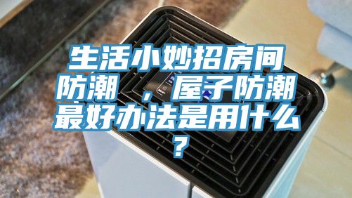 生活小妙招房間防潮 ，屋子防潮最好辦法是用什么？