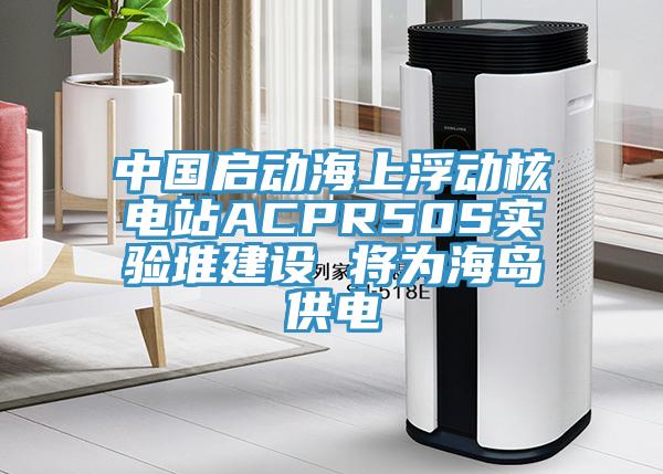 中國啟動(dòng)海上浮動(dòng)核電站ACPR50S實(shí)驗堆建設 將為海島供電